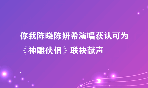 你我陈晓陈妍希演唱获认可为《神雕侠侣》联袂献声
