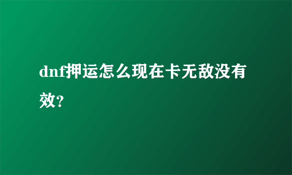 dnf押运怎么现在卡无敌没有效？