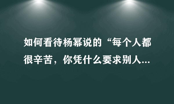 如何看待杨幂说的“每个人都很辛苦，你凭什么要求别人了解你的辛苦”这句话？