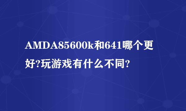 AMDA85600k和641哪个更好?玩游戏有什么不同?