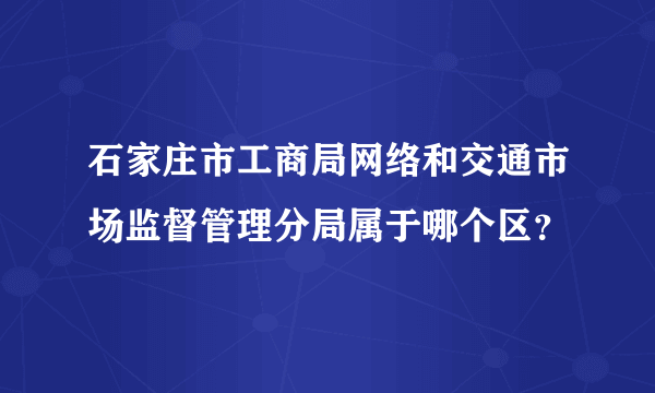 石家庄市工商局网络和交通市场监督管理分局属于哪个区？
