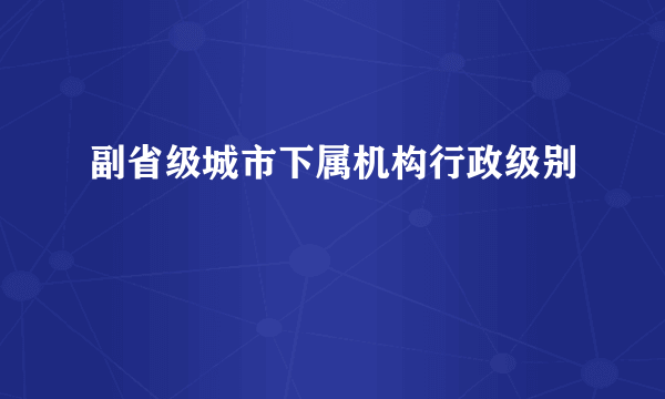 副省级城市下属机构行政级别