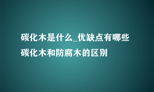 碳化木是什么_优缺点有哪些 碳化木和防腐木的区别