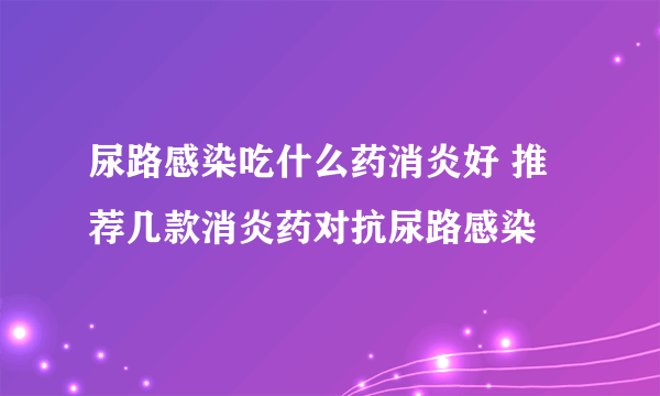 尿路感染吃什么药消炎好 推荐几款消炎药对抗尿路感染