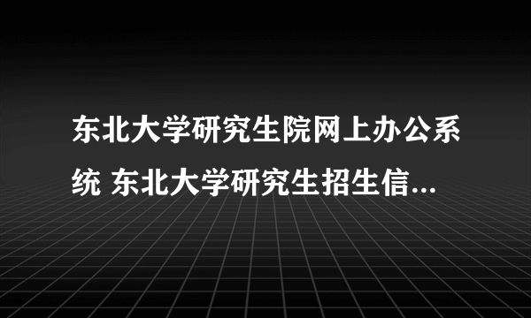 东北大学研究生院网上办公系统 东北大学研究生招生信息管理系统