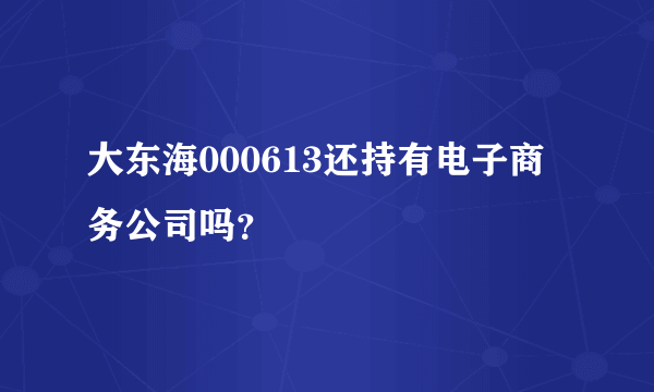 大东海000613还持有电子商务公司吗？