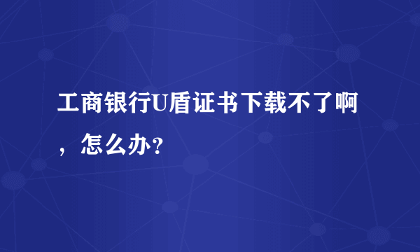 工商银行U盾证书下载不了啊，怎么办？