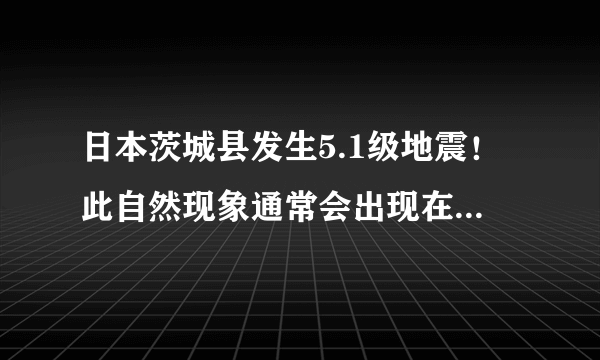 日本茨城县发生5.1级地震！此自然现象通常会出现在什么地带？