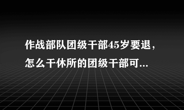 作战部队团级干部45岁要退，怎么干休所的团级干部可以继续干？
