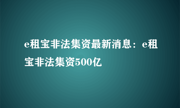 e租宝非法集资最新消息：e租宝非法集资500亿