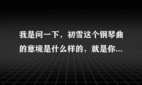 我是问一下，初雪这个钢琴曲的意境是什么样的，就是你听了这个钢琴曲的联想，谢谢学霸们啦！