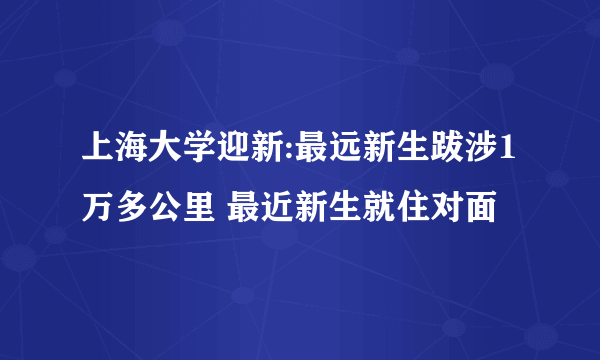 上海大学迎新:最远新生跋涉1万多公里 最近新生就住对面
