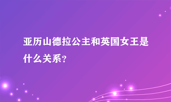 亚历山德拉公主和英国女王是什么关系？