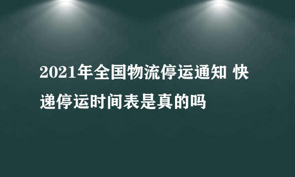 2021年全国物流停运通知 快递停运时间表是真的吗