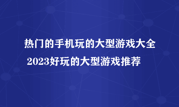 热门的手机玩的大型游戏大全 2023好玩的大型游戏推荐