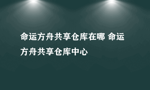命运方舟共享仓库在哪 命运方舟共享仓库中心