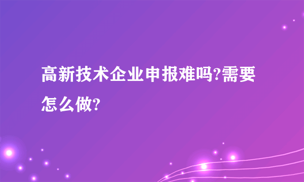 高新技术企业申报难吗?需要怎么做?