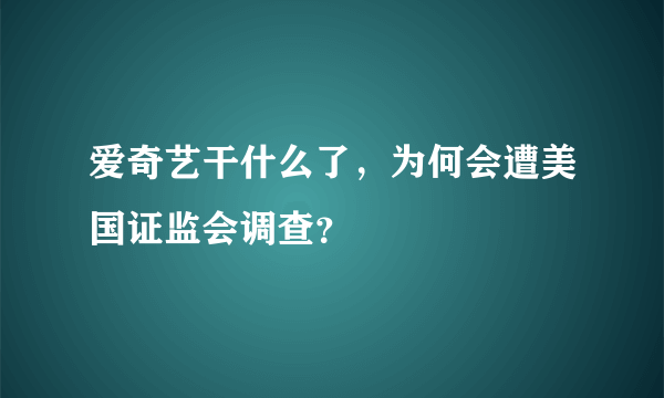 爱奇艺干什么了，为何会遭美国证监会调查？