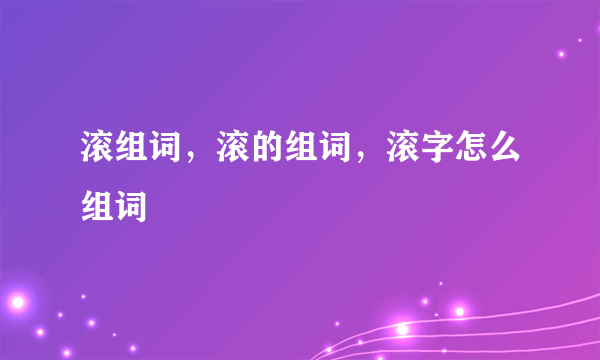 滚组词，滚的组词，滚字怎么组词