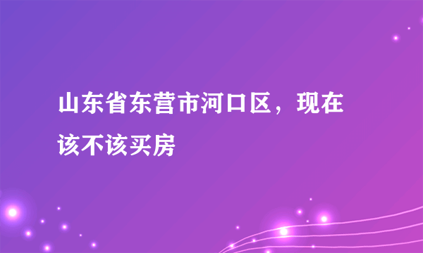 山东省东营市河口区，现在 该不该买房