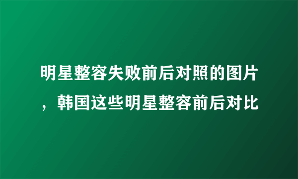 明星整容失败前后对照的图片，韩国这些明星整容前后对比