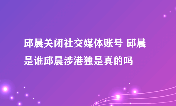 邱晨关闭社交媒体账号 邱晨是谁邱晨涉港独是真的吗