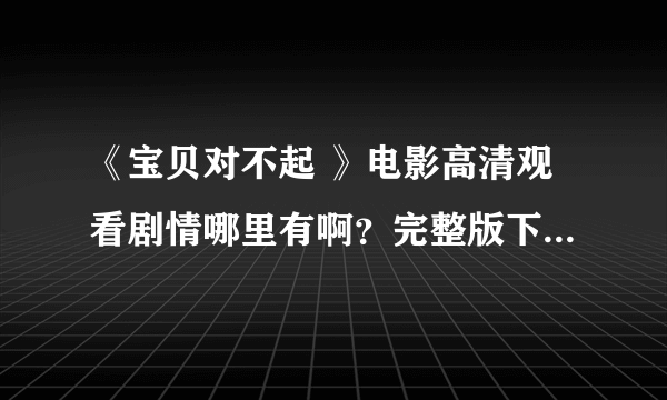 《宝贝对不起 》电影高清观看剧情哪里有啊？完整版下载 资源哪里有啊？？求解！！