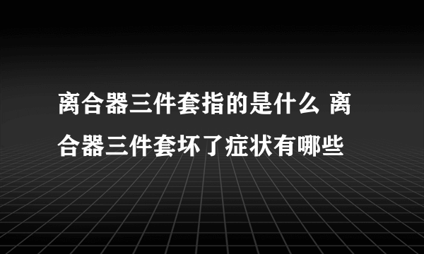 离合器三件套指的是什么 离合器三件套坏了症状有哪些