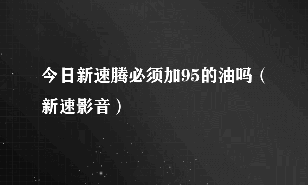 今日新速腾必须加95的油吗（新速影音）