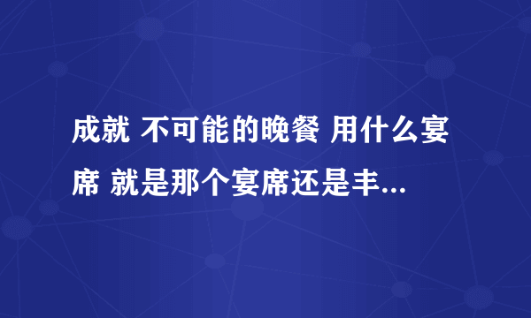 成就 不可能的晚餐 用什么宴席 就是那个宴席还是丰盛宴席？ 没有大型宴席这么一说啊