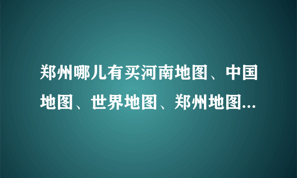 郑州哪儿有买河南地图、中国地图、世界地图、郑州地图的？便宜点最好