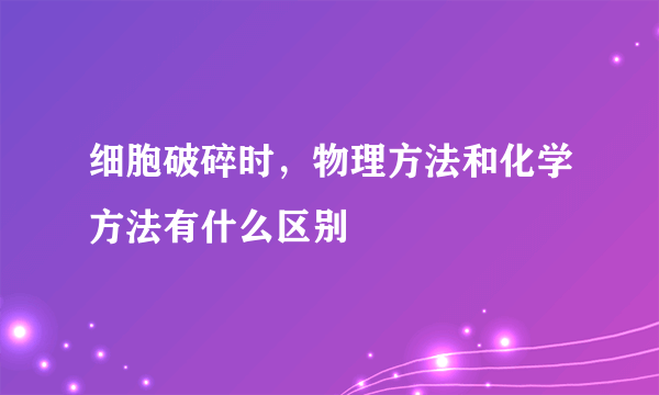 细胞破碎时，物理方法和化学方法有什么区别