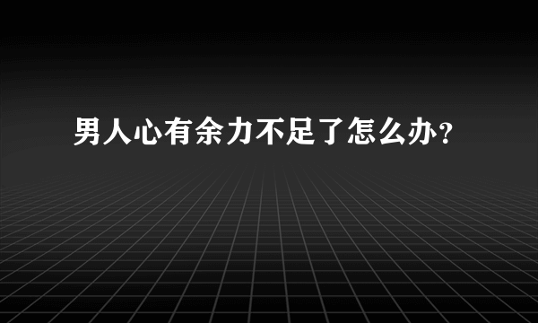 男人心有余力不足了怎么办？