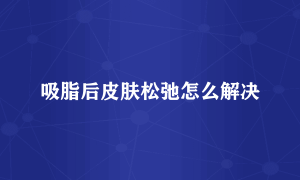 吸脂后皮肤松弛怎么解决