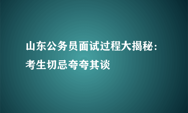 山东公务员面试过程大揭秘：考生切忌夸夸其谈