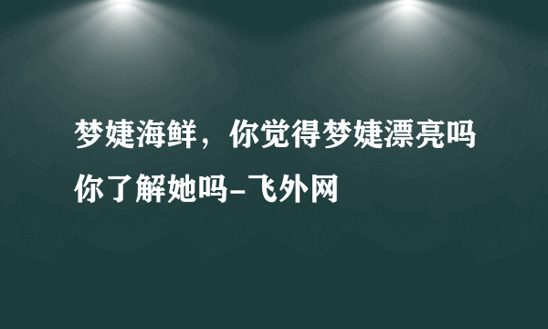 梦婕海鲜，你觉得梦婕漂亮吗你了解她吗-飞外网
