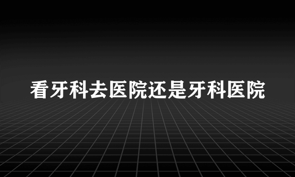 看牙科去医院还是牙科医院