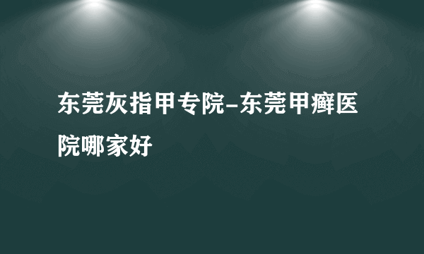 东莞灰指甲专院-东莞甲癣医院哪家好