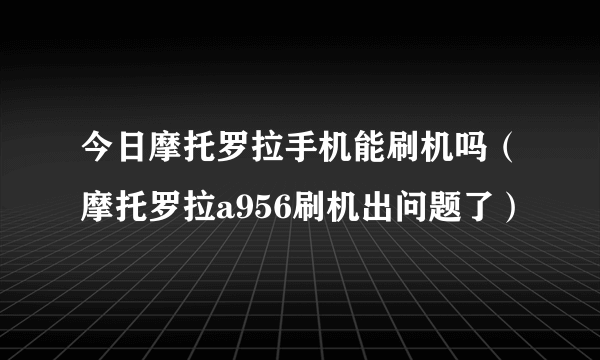今日摩托罗拉手机能刷机吗（摩托罗拉a956刷机出问题了）