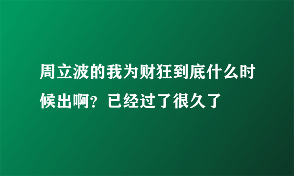 周立波的我为财狂到底什么时候出啊？已经过了很久了
