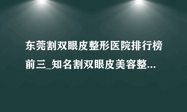 东莞割双眼皮整形医院排行榜前三_知名割双眼皮美容整形医院排名【附价格】