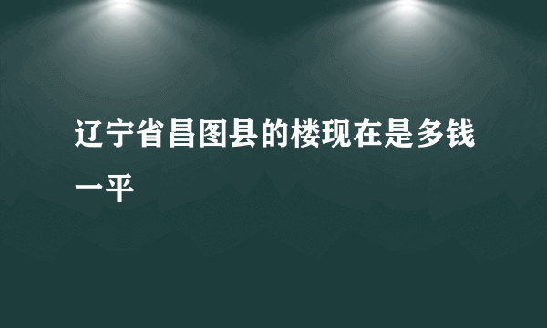 辽宁省昌图县的楼现在是多钱一平