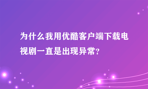 为什么我用优酷客户端下载电视剧一直是出现异常？
