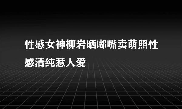 性感女神柳岩晒嘟嘴卖萌照性感清纯惹人爱