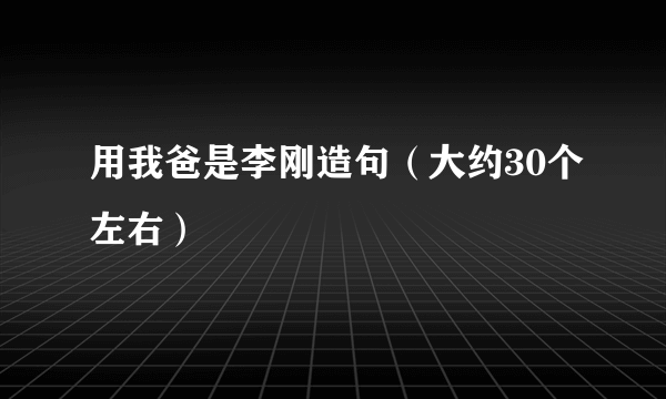 用我爸是李刚造句（大约30个左右）