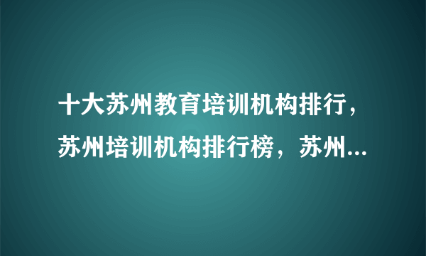 十大苏州教育培训机构排行，苏州培训机构排行榜，苏州教育培训机构有哪些
