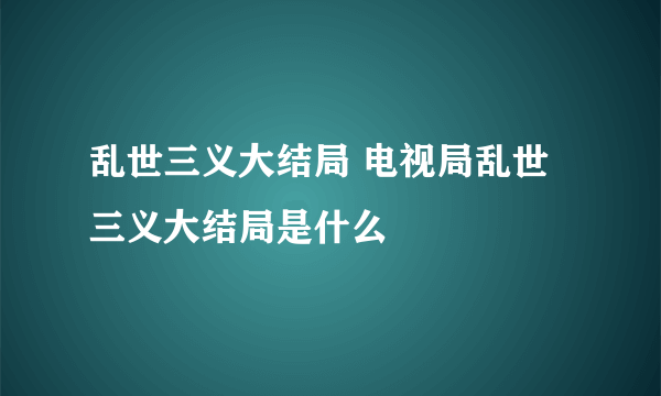 乱世三义大结局 电视局乱世三义大结局是什么