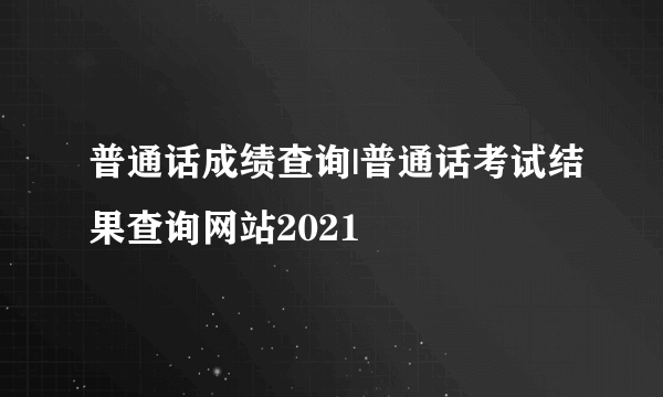 普通话成绩查询|普通话考试结果查询网站2021
