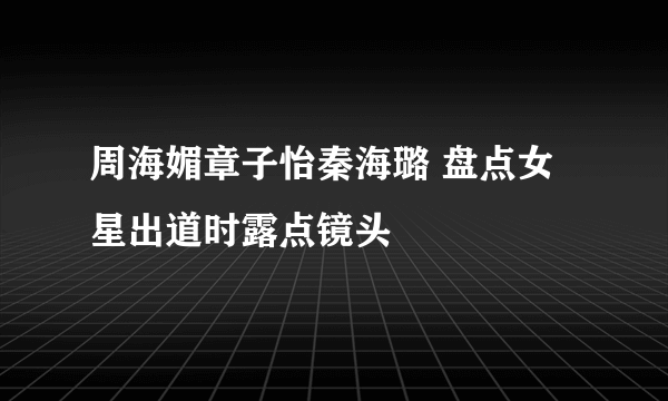 周海媚章子怡秦海璐 盘点女星出道时露点镜头