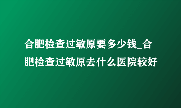 合肥检查过敏原要多少钱_合肥检查过敏原去什么医院较好